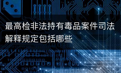 最高检非法持有毒品案件司法解释规定包括哪些
