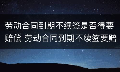 劳动合同到期不续签是否得要赔偿 劳动合同到期不续签要赔钱吗