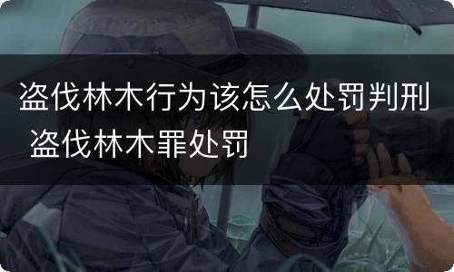 盗伐林木行为该怎么处罚判刑 盗伐林木罪处罚