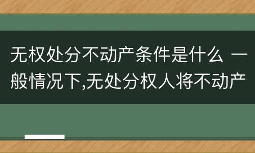 无权处分不动产条件是什么 一般情况下,无处分权人将不动产