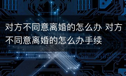 对方不同意离婚的怎么办 对方不同意离婚的怎么办手续