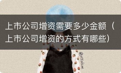 上市公司增资需要多少金额（上市公司增资的方式有哪些）