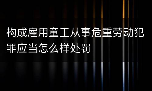 构成雇用童工从事危重劳动犯罪应当怎么样处罚