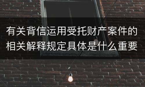 有关背信运用受托财产案件的相关解释规定具体是什么重要内容