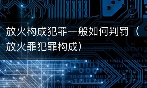放火构成犯罪一般如何判罚（放火罪犯罪构成）