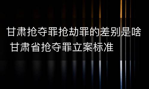 甘肃抢夺罪抢劫罪的差别是啥 甘肃省抢夺罪立案标准