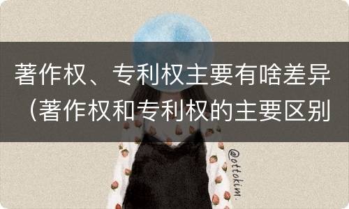 著作权、专利权主要有啥差异（著作权和专利权的主要区别）