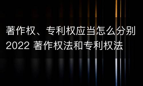 著作权、专利权应当怎么分别2022 著作权法和专利权法