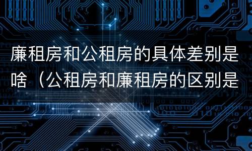 廉租房和公租房的具体差别是啥（公租房和廉租房的区别是什么）