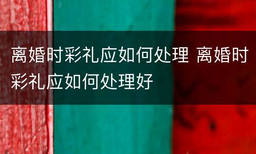 离婚时彩礼应如何处理 离婚时彩礼应如何处理好