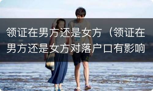领证在男方还是女方（领证在男方还是女方对落户口有影响吗?）