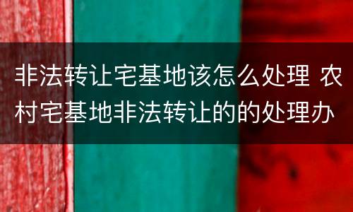 非法转让宅基地该怎么处理 农村宅基地非法转让的的处理办法
