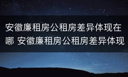 安徽廉租房公租房差异体现在哪 安徽廉租房公租房差异体现在哪些地方