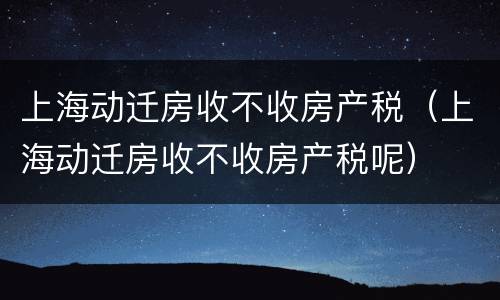 上海动迁房收不收房产税（上海动迁房收不收房产税呢）