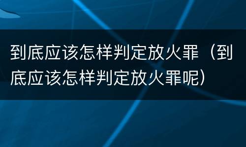 到底应该怎样判定放火罪（到底应该怎样判定放火罪呢）