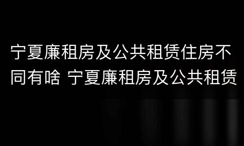 宁夏廉租房及公共租赁住房不同有啥 宁夏廉租房及公共租赁住房不同有啥区别