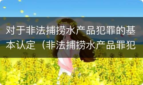 对于非法捕捞水产品犯罪的基本认定（非法捕捞水产品罪犯罪构成）
