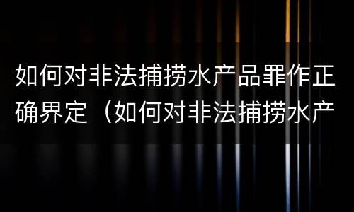 如何对非法捕捞水产品罪作正确界定（如何对非法捕捞水产品罪作正确界定）
