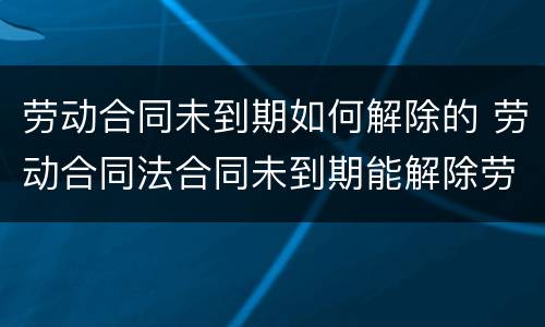劳动合同未到期如何解除的 劳动合同法合同未到期能解除劳动合同吗