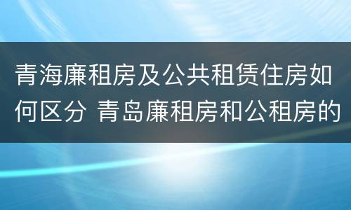 青海廉租房及公共租赁住房如何区分 青岛廉租房和公租房的区别