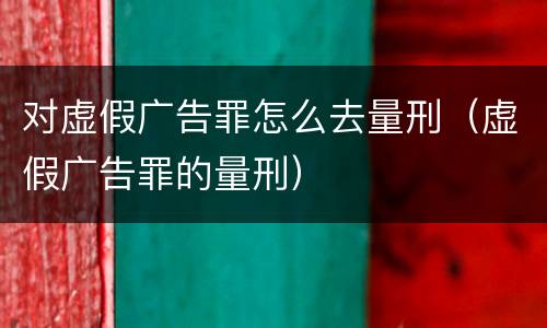 对虚假广告罪怎么去量刑（虚假广告罪的量刑）