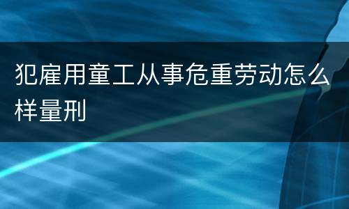犯雇用童工从事危重劳动怎么样量刑