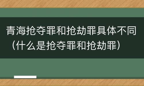 青海抢夺罪和抢劫罪具体不同（什么是抢夺罪和抢劫罪）