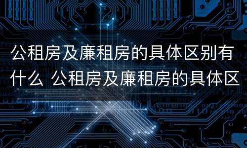 公租房及廉租房的具体区别有什么 公租房及廉租房的具体区别有什么作用