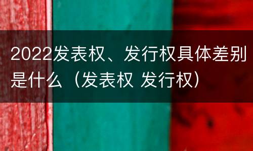 2022发表权、发行权具体差别是什么（发表权 发行权）