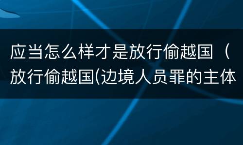 应当怎么样才是放行偷越国（放行偷越国(边境人员罪的主体是）