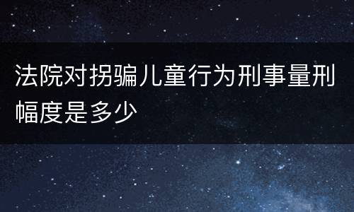 法院对拐骗儿童行为刑事量刑幅度是多少