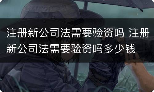 注册新公司法需要验资吗 注册新公司法需要验资吗多少钱