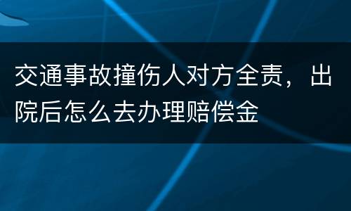 交通事故撞伤人对方全责,出院后怎么去办理赔偿金
