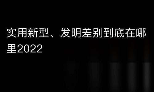 实用新型、发明差别到底在哪里2022
