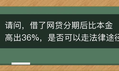 请问，借了网贷分期后比本金高出36%，是否可以走法律途径。