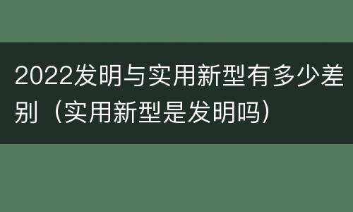 2022发明与实用新型有多少差别（实用新型是发明吗）