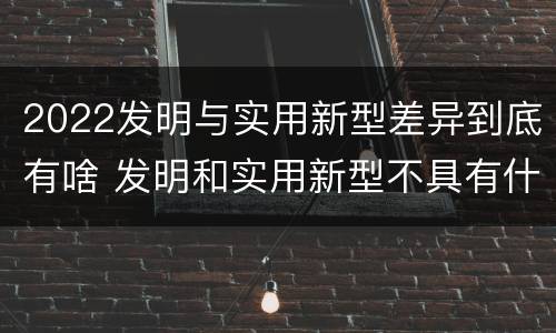 2022发明与实用新型差异到底有啥 发明和实用新型不具有什么特性
