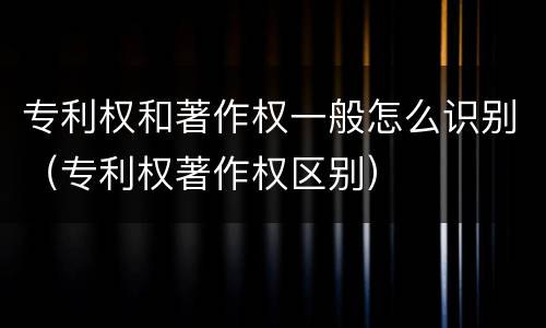 专利权和著作权一般怎么识别（专利权著作权区别）