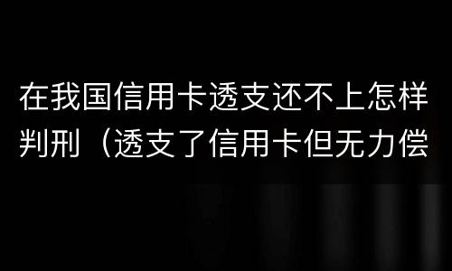 在我国信用卡透支还不上怎样判刑（透支了信用卡但无力偿还会怎么样）