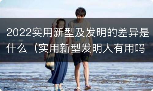 2022实用新型及发明的差异是什么（实用新型发明人有用吗）