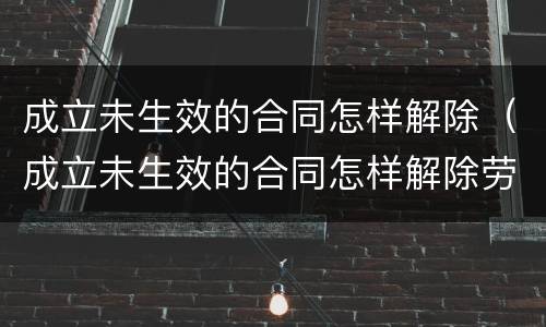 成立未生效的合同怎样解除（成立未生效的合同怎样解除劳动合同）