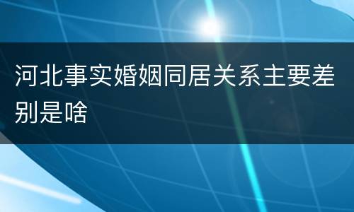 河北事实婚姻同居关系主要差别是啥