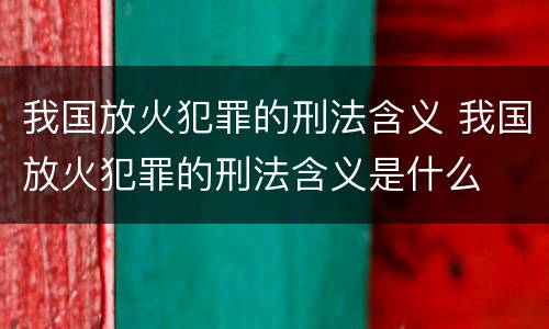 我国放火犯罪的刑法含义 我国放火犯罪的刑法含义是什么