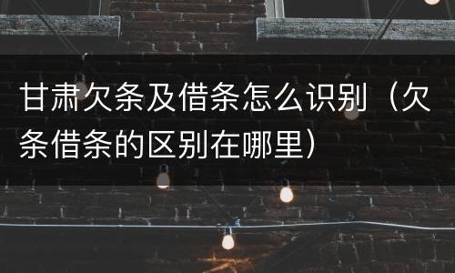 甘肃欠条及借条怎么识别（欠条借条的区别在哪里）