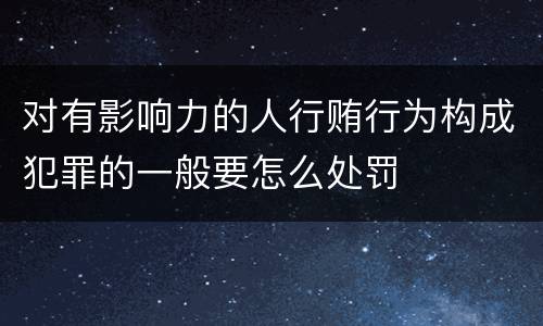 对有影响力的人行贿行为构成犯罪的一般要怎么处罚