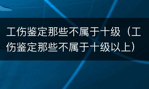 工伤鉴定那些不属于十级（工伤鉴定那些不属于十级以上）
