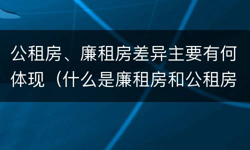 公租房、廉租房差异主要有何体现（什么是廉租房和公租房两个有什么特点）