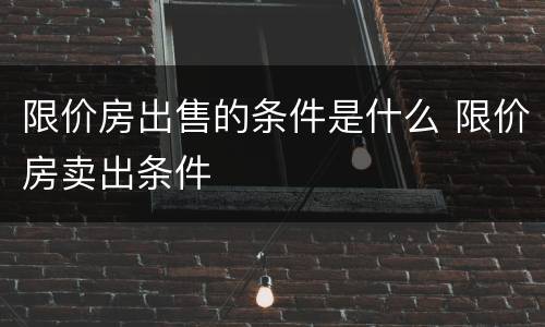 限价房出售的条件是什么 限价房卖出条件