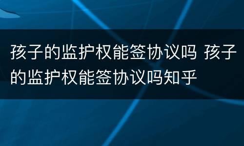 孩子的监护权能签协议吗 孩子的监护权能签协议吗知乎