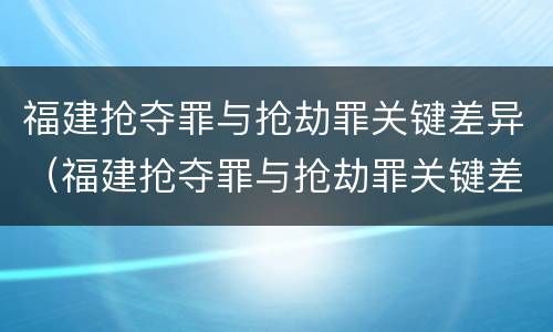 福建抢夺罪与抢劫罪关键差异（福建抢夺罪与抢劫罪关键差异在哪）